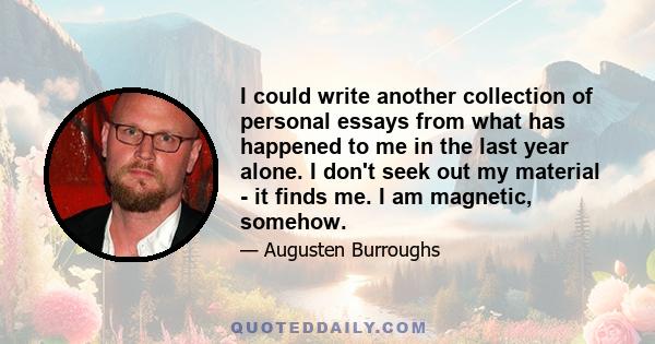 I could write another collection of personal essays from what has happened to me in the last year alone. I don't seek out my material - it finds me. I am magnetic, somehow.