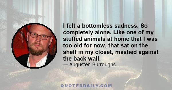 I felt a bottomless sadness. So completely alone. Like one of my stuffed animals at home that I was too old for now, that sat on the shelf in my closet, mashed against the back wall.