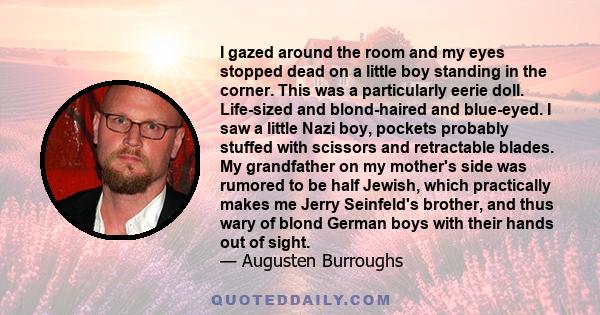 I gazed around the room and my eyes stopped dead on a little boy standing in the corner. This was a particularly eerie doll. Life-sized and blond-haired and blue-eyed. I saw a little Nazi boy, pockets probably stuffed