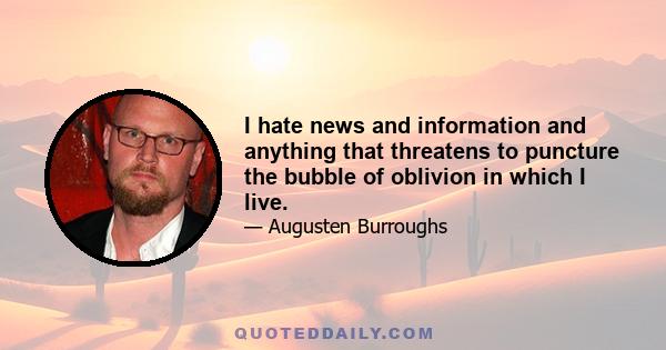 I hate news and information and anything that threatens to puncture the bubble of oblivion in which I live.