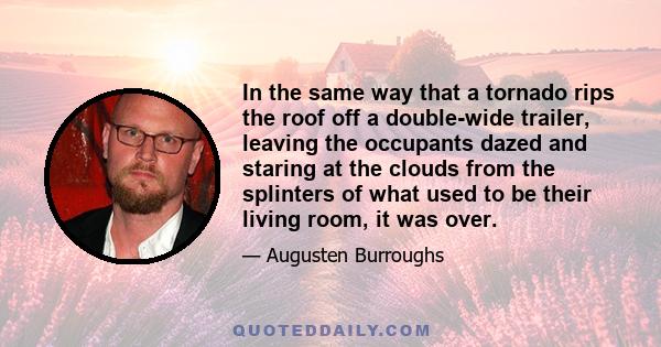 In the same way that a tornado rips the roof off a double-wide trailer, leaving the occupants dazed and staring at the clouds from the splinters of what used to be their living room, it was over.