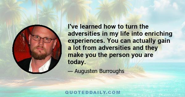 I've learned how to turn the adversities in my life into enriching experiences. You can actually gain a lot from adversities and they make you the person you are today.