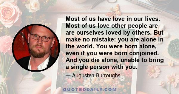 Most of us have love in our lives. Most of us love other people are are ourselves loved by others. But make no mistake: you are alone in the world. You were born alone, even if you were born conjoined. And you die