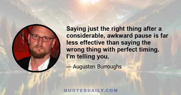 Saying just the right thing after a considerable, awkward pause is far less effective than saying the wrong thing with perfect timing. I'm telling you.