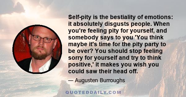 Self-pity is the bestiality of emotions: it absolutely disgusts people. When you're feeling pity for yourself, and somebody says to you 'You think maybe it's time for the pity party to be over? You should stop feeling