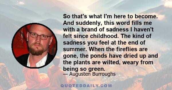 So that's what I'm here to become. And suddenly, this word fills me with a brand of sadness I haven't felt since childhood. The kind of sadness you feel at the end of summer. When the fireflies are gone, the ponds have