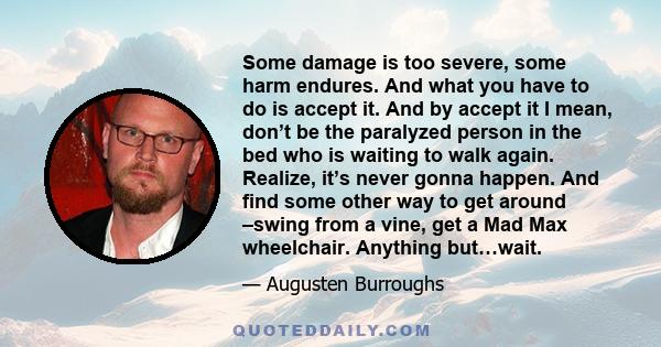 Some damage is too severe, some harm endures. And what you have to do is accept it. And by accept it I mean, don’t be the paralyzed person in the bed who is waiting to walk again. Realize, it’s never gonna happen. And