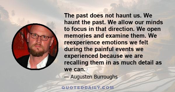 The past does not haunt us. We haunt the past. We allow our minds to focus in that direction. We open memories and examine them. We reexperience emotions we felt during the painful events we experienced because we are