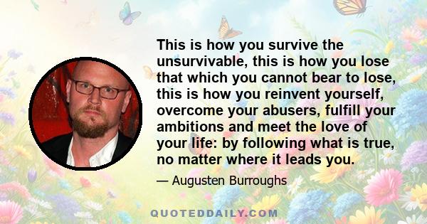 This is how you survive the unsurvivable, this is how you lose that which you cannot bear to lose, this is how you reinvent yourself, overcome your abusers, fulfill your ambitions and meet the love of your life: by