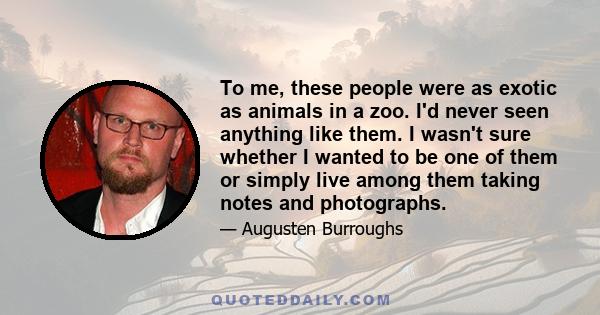 To me, these people were as exotic as animals in a zoo. I'd never seen anything like them. I wasn't sure whether I wanted to be one of them or simply live among them taking notes and photographs.