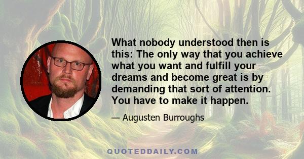 What nobody understood then is this: The only way that you achieve what you want and fulfill your dreams and become great is by demanding that sort of attention. You have to make it happen.