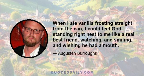 When I ate vanilla frosting straight from the can, I could feel God standing right nest to me like a real best friend, watching, and smiling, and wishing he had a mouth.