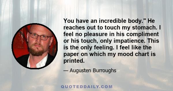 You have an incredible body. He reaches out to touch my stomach. I feel no pleasure in his compliment or his touch, only impatience. This is the only feeling. I feel like the paper on which my mood chart is printed.