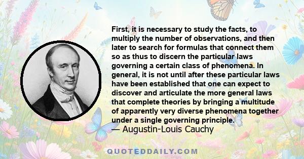 First, it is necessary to study the facts, to multiply the number of observations, and then later to search for formulas that connect them so as thus to discern the particular laws governing a certain class of