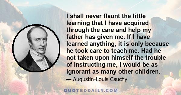 I shall never flaunt the little learning that I have acquired through the care and help my father has given me. If I have learned anything, it is only because he took care to teach me. Had he not taken upon himself the