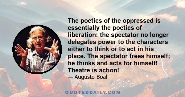 The poetics of the oppressed is essentially the poetics of liberation: the spectator no longer delegates power to the characters either to think or to act in his place. The spectator frees himself; he thinks and acts