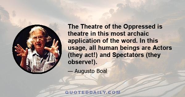 The Theatre of the Oppressed is theatre in this most archaic application of the word. In this usage, all human beings are Actors (they act!) and Spectators (they observe!).