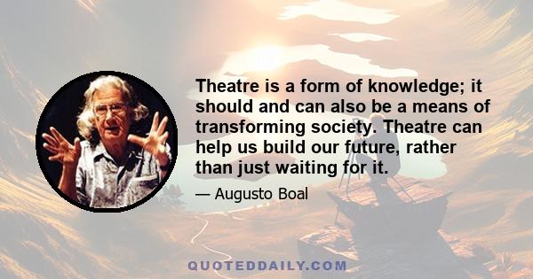 Theatre is a form of knowledge; it should and can also be a means of transforming society. Theatre can help us build our future, rather than just waiting for it.