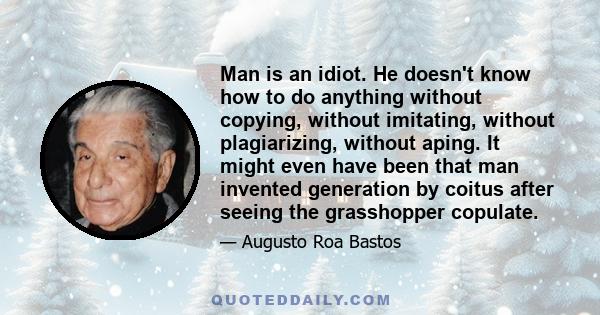 Man is an idiot. He doesn't know how to do anything without copying, without imitating, without plagiarizing, without aping. It might even have been that man invented generation by coitus after seeing the grasshopper