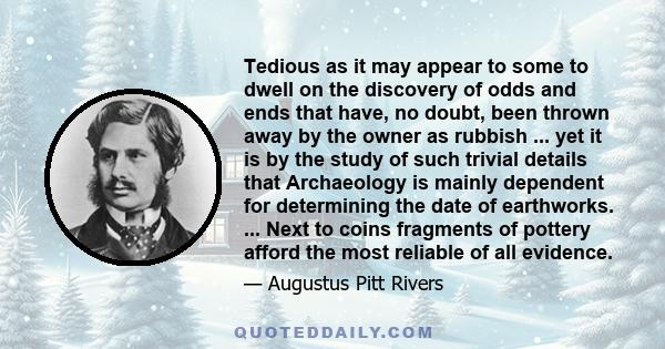 Tedious as it may appear to some to dwell on the discovery of odds and ends that have, no doubt, been thrown away by the owner as rubbish ... yet it is by the study of such trivial details that Archaeology is mainly