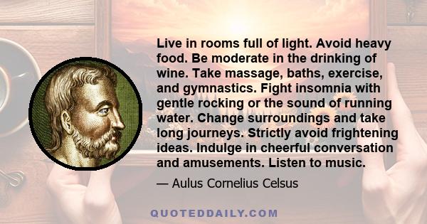 Live in rooms full of light. Avoid heavy food. Be moderate in the drinking of wine. Take massage, baths, exercise, and gymnastics. Fight insomnia with gentle rocking or the sound of running water. Change surroundings