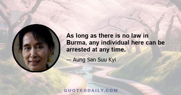 As long as there is no law in Burma, any individual here can be arrested at any time.