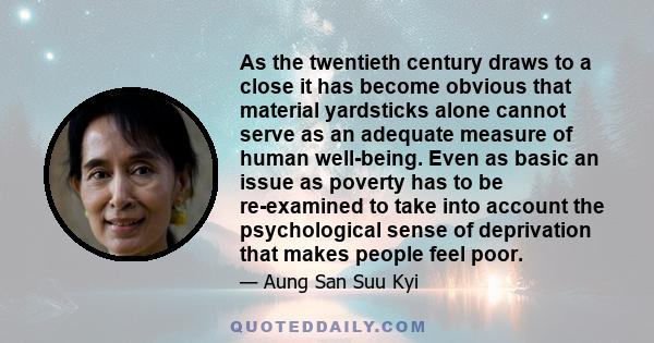 As the twentieth century draws to a close it has become obvious that material yardsticks alone cannot serve as an adequate measure of human well-being. Even as basic an issue as poverty has to be re-examined to take