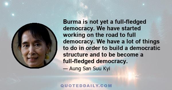 Burma is not yet a full-fledged democracy. We have started working on the road to full democracy. We have a lot of things to do in order to build a democratic structure and to be become a full-fledged democracy.