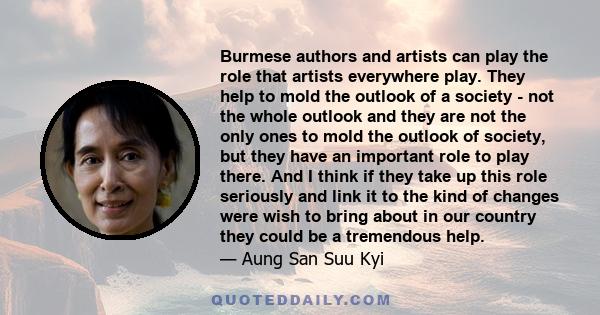 Burmese authors and artists can play the role that artists everywhere play. They help to mold the outlook of a society - not the whole outlook and they are not the only ones to mold the outlook of society, but they have 