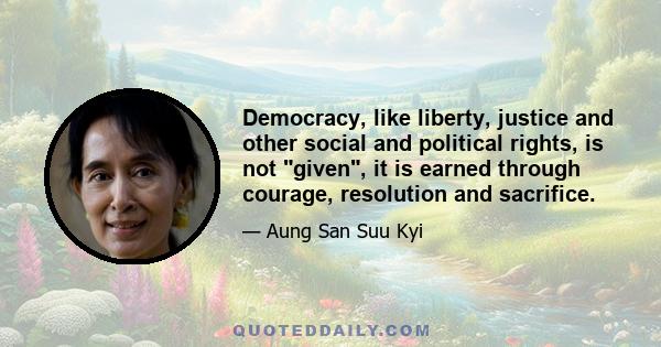 Democracy, like liberty, justice and other social and political rights, is not given, it is earned through courage, resolution and sacrifice.