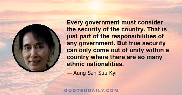 Every government must consider the security of the country. That is just part of the responsibilities of any government. But true security can only come out of unity within a country where there are so many ethnic