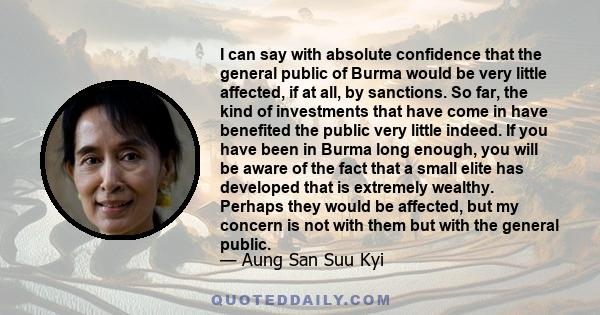 I can say with absolute confidence that the general public of Burma would be very little affected, if at all, by sanctions. So far, the kind of investments that have come in have benefited the public very little indeed. 