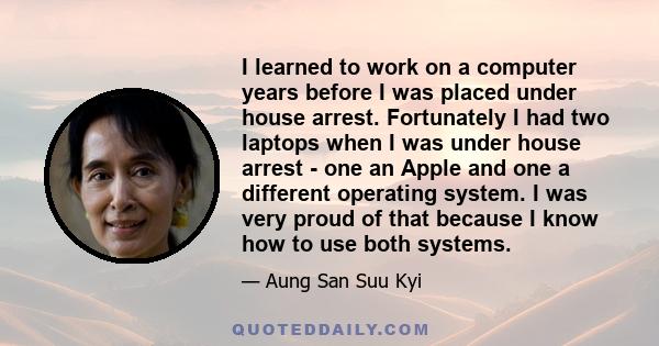 I learned to work on a computer years before I was placed under house arrest. Fortunately I had two laptops when I was under house arrest - one an Apple and one a different operating system. I was very proud of that