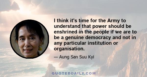 I think it's time for the Army to understand that power should be enshrined in the people if we are to be a genuine democracy and not in any particular institution or organisation.