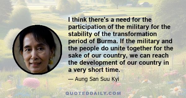 I think there's a need for the participation of the military for the stability of the transformation period of Burma. If the military and the people do unite together for the sake of our country, we can reach the