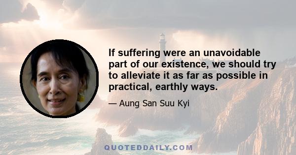 If suffering were an unavoidable part of our existence, we should try to alleviate it as far as possible in practical, earthly ways.