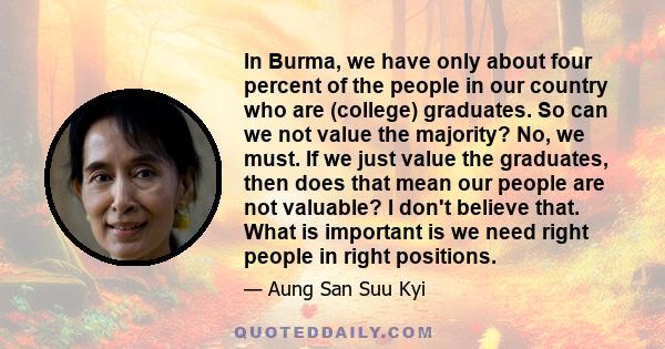 In Burma, we have only about four percent of the people in our country who are (college) graduates. So can we not value the majority? No, we must. If we just value the graduates, then does that mean our people are not