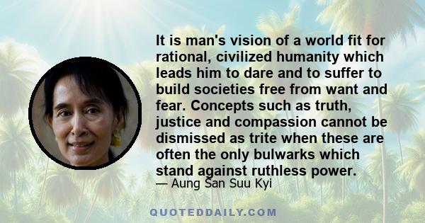 It is man's vision of a world fit for rational, civilized humanity which leads him to dare and to suffer to build societies free from want and fear. Concepts such as truth, justice and compassion cannot be dismissed as