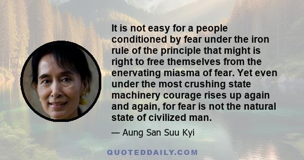 It is not easy for a people conditioned by fear under the iron rule of the principle that might is right to free themselves from the enervating miasma of fear. Yet even under the most crushing state machinery courage