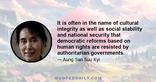 It is often in the name of cultural integrity as well as social stability and national security that democratic reforms based on human rights are resisted by authoritarian governments.