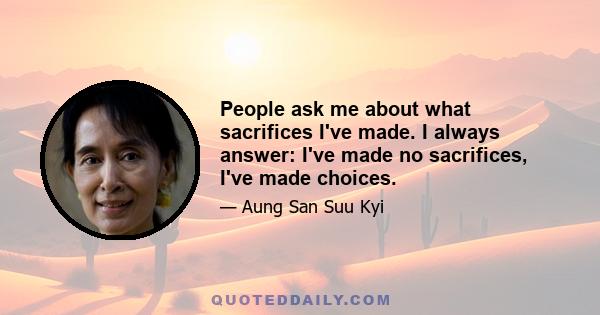 People ask me about what sacrifices I've made. I always answer: I've made no sacrifices, I've made choices.