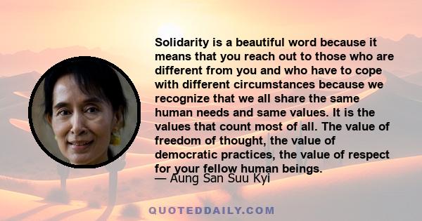 Solidarity is a beautiful word because it means that you reach out to those who are different from you and who have to cope with different circumstances because we recognize that we all share the same human needs and