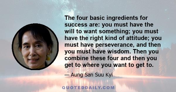 The four basic ingredients for success are: you must have the will to want something; you must have the right kind of attitude; you must have perseverance, and then you must have wisdom. Then you combine these four and