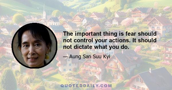 The important thing is fear should not control your actions. It should not dictate what you do.