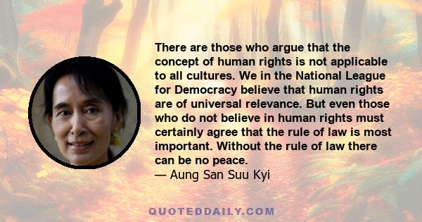 There are those who argue that the concept of human rights is not applicable to all cultures. We in the National League for Democracy believe that human rights are of universal relevance. But even those who do not