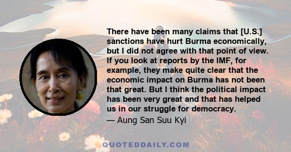 There have been many claims that [U.S.] sanctions have hurt Burma economically, but I did not agree with that point of view. If you look at reports by the IMF, for example, they make quite clear that the economic impact 