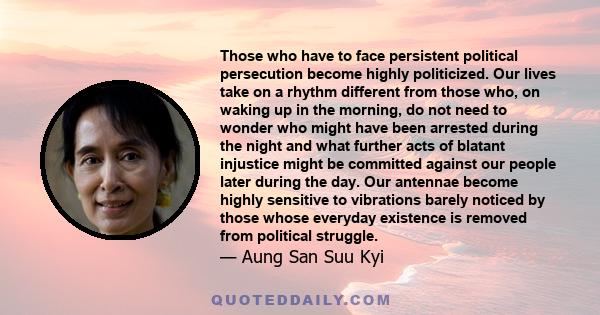 Those who have to face persistent political persecution become highly politicized. Our lives take on a rhythm different from those who, on waking up in the morning, do not need to wonder who might have been arrested