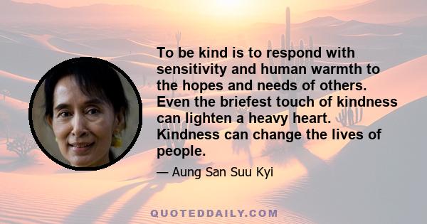 To be kind is to respond with sensitivity and human warmth to the hopes and needs of others. Even the briefest touch of kindness can lighten a heavy heart. Kindness can change the lives of people.