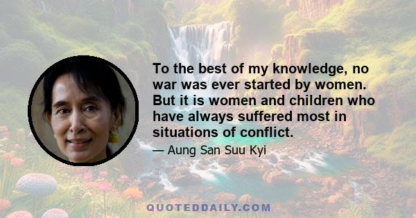 To the best of my knowledge, no war was ever started by women. But it is women and children who have always suffered most in situations of conflict.