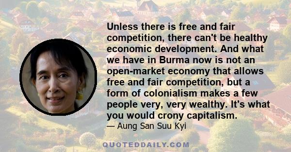 Unless there is free and fair competition, there can't be healthy economic development. And what we have in Burma now is not an open-market economy that allows free and fair competition, but a form of colonialism makes